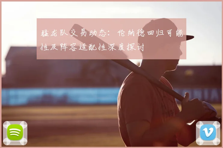 猛龙队交易动态:伦纳德回归可能性及阵容适配性深度探讨