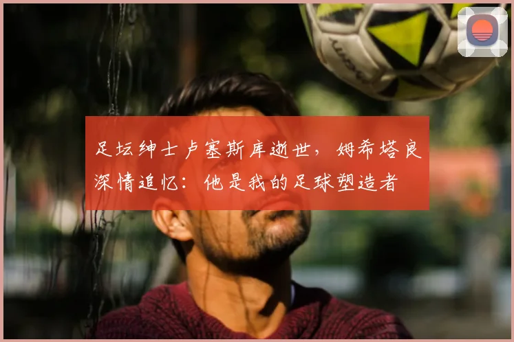 足坛绅士卢塞斯库逝世，姆希塔良深情追忆：他是我的足球塑造者