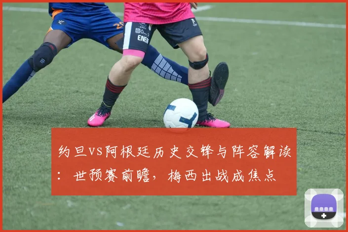 约旦vs阿根廷历史交锋与阵容解读:世预赛前瞻,梅西出战成焦点