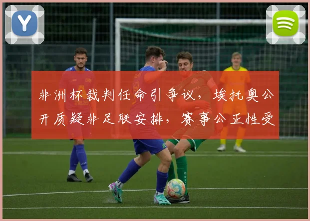 非洲杯裁判任命引争议,埃托奥公开质疑非足联安排,赛事公正性受关注