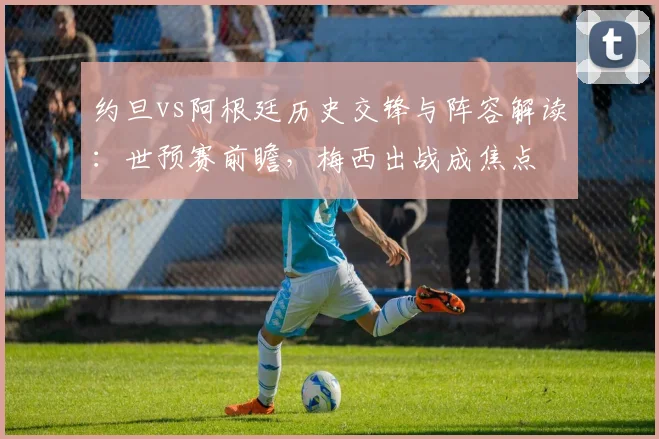 约旦vs阿根廷历史交锋与阵容解读：世预赛前瞻，梅西出战成焦点