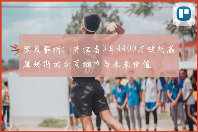 深度解析：开拓者3年4400万续约威廉姆斯的合同细节与未来价值